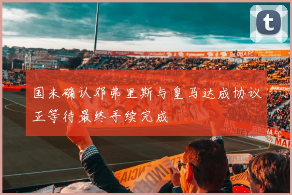 国米确认邓弗里斯与皇马达成协议正等待最终手续完成